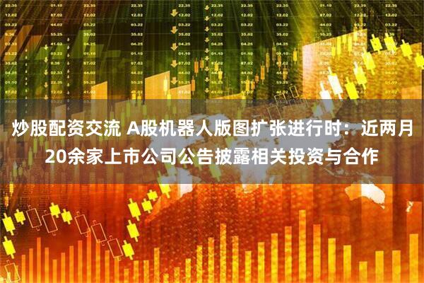 炒股配资交流 A股机器人版图扩张进行时：近两月20余家上市公司公告披露相关投资与合作