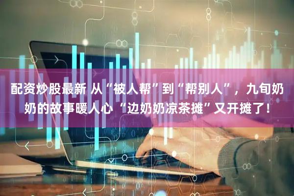 配资炒股最新 从“被人帮”到“帮别人”，九旬奶奶的故事暖人心 “边奶奶凉茶摊”又开摊了！
