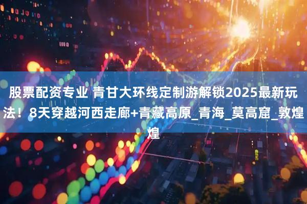 股票配资专业 青甘大环线定制游解锁2025最新玩法！8天穿越河西走廊+青藏高原_青海_莫高窟_敦煌