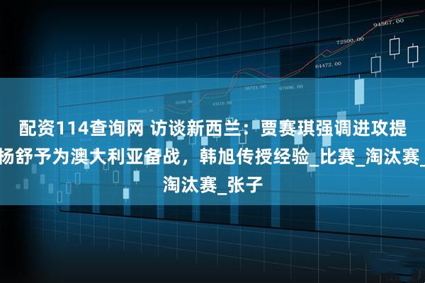 配资114查询网 访谈新西兰：贾赛琪强调进攻提升，杨舒予为澳大利亚备战，韩旭传授经验_比赛_淘汰赛_张子
