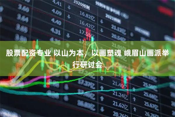 股票配资专业 以山为本，以画塑魂 峨眉山画派举行研讨会