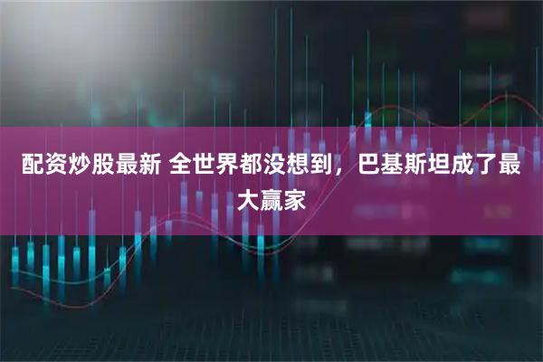 配资炒股最新 全世界都没想到，巴基斯坦成了最大赢家