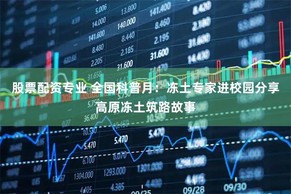 股票配资专业 全国科普月：冻土专家进校园分享高原冻土筑路故事