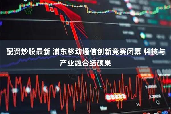 配资炒股最新 浦东移动通信创新竞赛闭幕 科技与产业融合结硕果