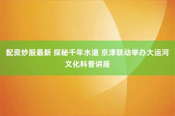配资炒股最新 探秘千年水道 京津联动举办大运河文化科普讲座