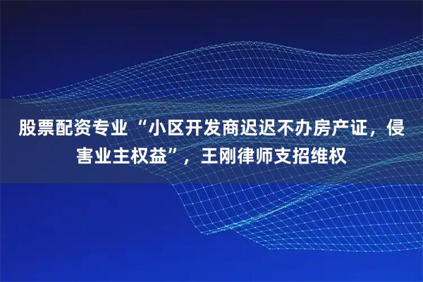股票配资专业 “小区开发商迟迟不办房产证，侵害业主权益”，王刚律师支招维权
