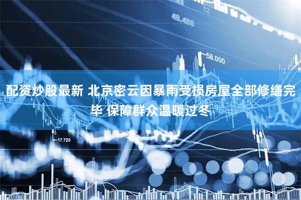 配资炒股最新 北京密云因暴雨受损房屋全部修缮完毕 保障群众温暖过冬