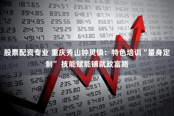 股票配资专业 重庆秀山钟灵镇：特色培训“量身定制” 技能赋能铺就致富路