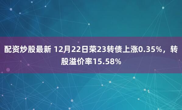 配资炒股最新 12月22日荣23转债上涨0.35%，转股溢价率15.58%