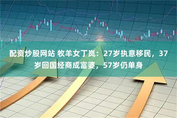 配资炒股网站 牧羊女丁岚：27岁执意移民，37岁回国经商成富婆，57岁仍单身