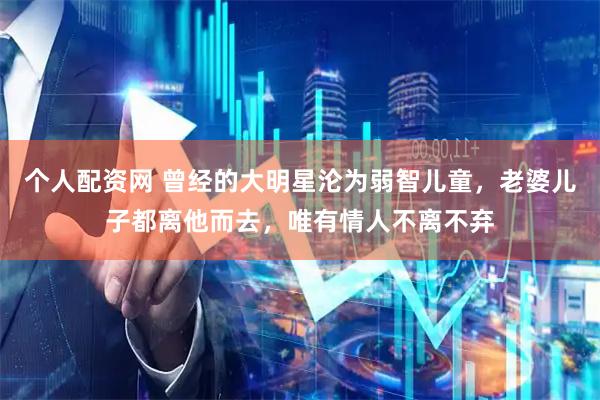 个人配资网 曾经的大明星沦为弱智儿童，老婆儿子都离他而去，唯有情人不离不弃