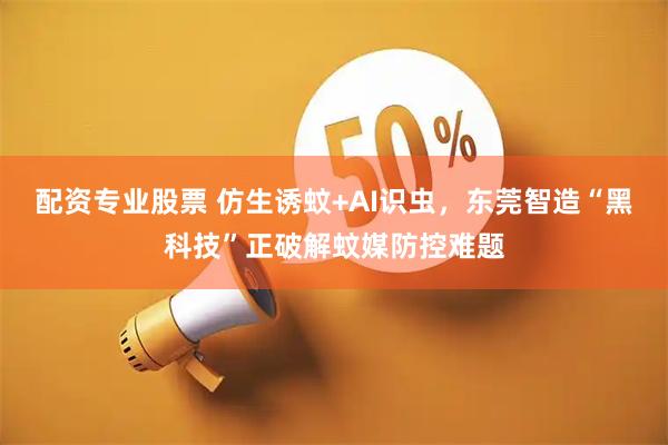 配资专业股票 仿生诱蚊+AI识虫，东莞智造“黑科技”正破解蚊媒防控难题
