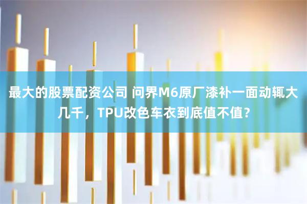 最大的股票配资公司 问界M6原厂漆补一面动辄大几千，TPU改色车衣到底值不值？