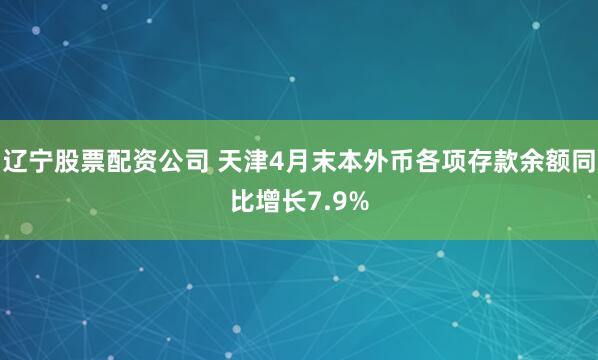 辽宁股票配资公司 天津4月末本外币各项存款余额同比增长7.9%