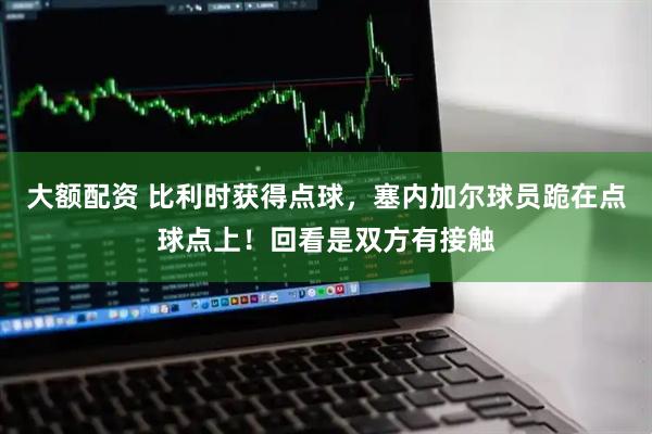 大额配资 比利时获得点球，塞内加尔球员跪在点球点上！回看是双方有接触