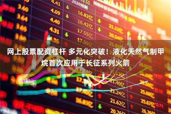 网上股票配资杠杆 多元化突破！液化天然气制甲烷首次应用于长征系列火箭