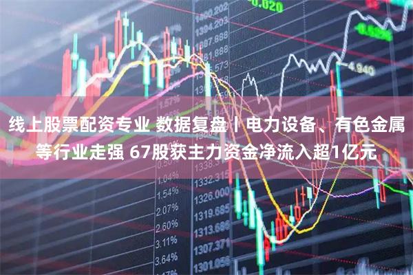 线上股票配资专业 数据复盘丨电力设备、有色金属等行业走强 67股获主力资金净流入超1亿元