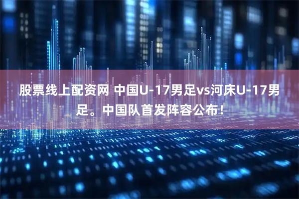 股票线上配资网 中国U-17男足vs河床U-17男足。中国队首发阵容公布！