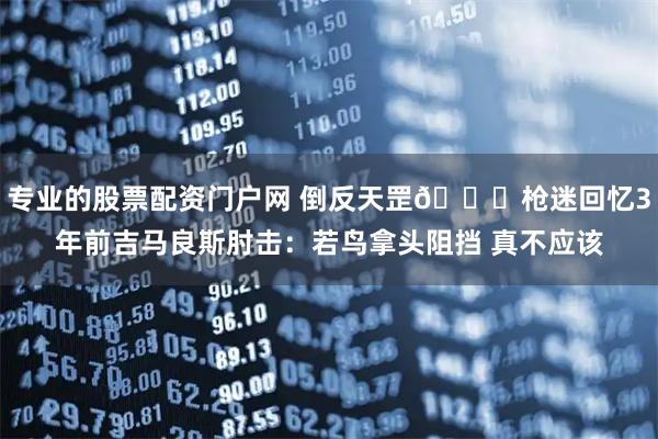 专业的股票配资门户网 倒反天罡😂枪迷回忆3年前吉马良斯肘击：若鸟拿头阻挡 真不应该