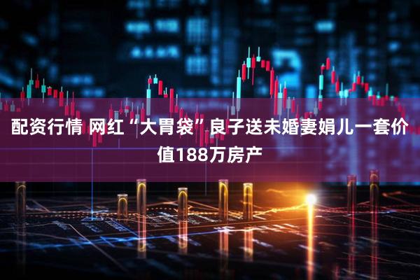 配资行情 网红“大胃袋”良子送未婚妻娟儿一套价值188万房产