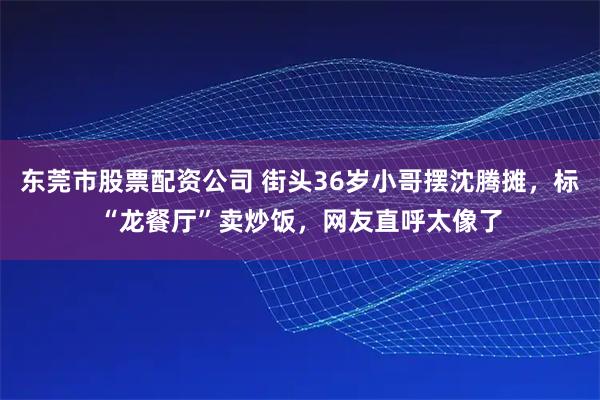 东莞市股票配资公司 街头36岁小哥摆沈腾摊，标“龙餐厅”卖炒饭，网友直呼太像了